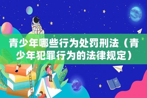 青少年哪些行為處罰刑法（青少年犯罪行為的法律規(guī)定）