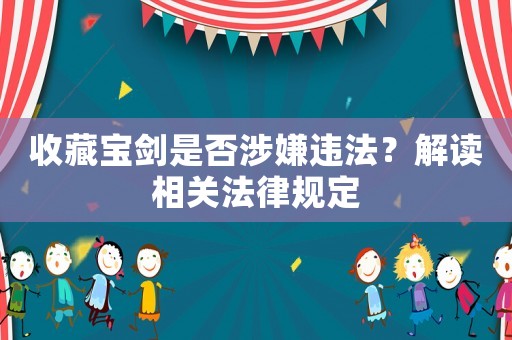 收藏寶劍是否涉嫌違法？解讀相關(guān)法律規(guī)定