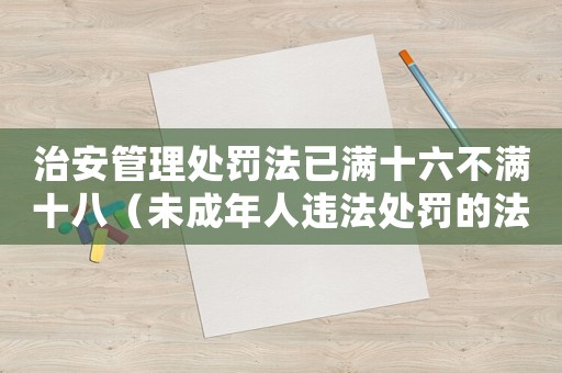 治安管理處罰法已滿十六不滿十八（未成年人違法處罰的法律規(guī)定）