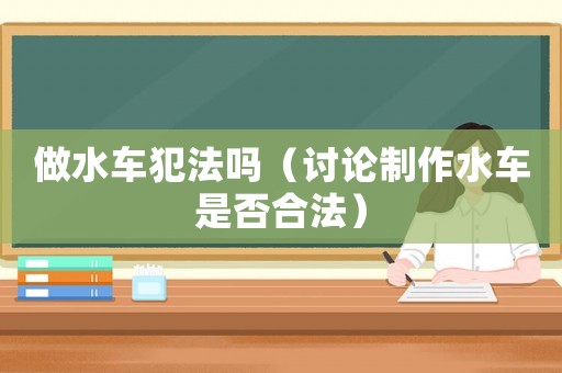 做水車(chē)犯法嗎（討論制作水車(chē)是否合法）
