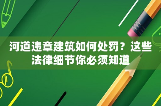 河道違章建筑如何處罰？這些法律細(xì)節(jié)你必須知道