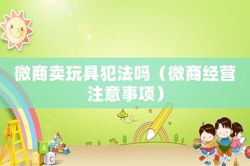 微商賣玩具犯法嗎（微商經(jīng)營注意事項(xiàng)）