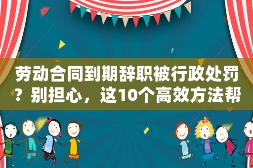 勞動合同到期辭職被行政處罰？別擔(dān)心，這10個高效方法幫你重新出發(fā)