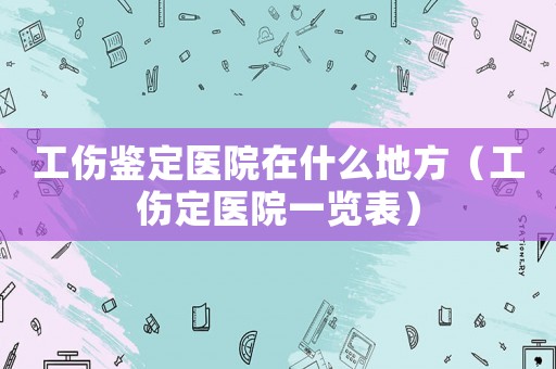 工傷鑒定醫(yī)院在什么地方（工傷定醫(yī)院一覽表）