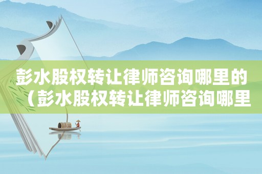 彭水股權(quán)轉(zhuǎn)讓律師咨詢哪里的（彭水股權(quán)轉(zhuǎn)讓律師咨詢哪里）