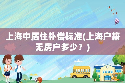 上海中居住補(bǔ)償標(biāo)準(zhǔn)(上海戶(hù)籍無(wú)房戶(hù)多少？)