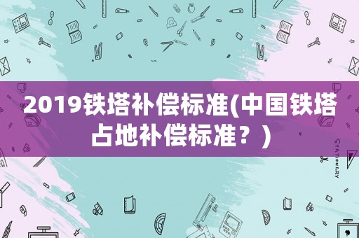 2019鐵塔補償標準(中國鐵塔占地補償標準？)