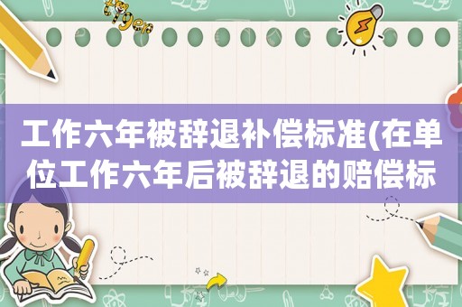 工作六年被辭退補(bǔ)償標(biāo)準(zhǔn)(在單位工作六年后被辭退的賠償標(biāo)準(zhǔn)？)