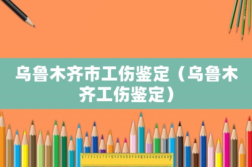烏魯木齊市工傷鑒定（烏魯木齊工傷鑒定）