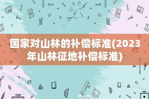 國家對山林的補(bǔ)償標(biāo)準(zhǔn)(2023年山林征地補(bǔ)償標(biāo)準(zhǔn))