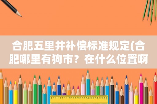 合肥五里井補(bǔ)償標(biāo)準(zhǔn)規(guī)定(合肥哪里有狗市？在什么位置啊？)