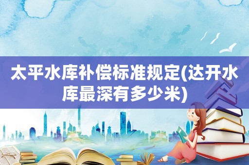 太平水庫(kù)補(bǔ)償標(biāo)準(zhǔn)規(guī)定(達(dá)開(kāi)水庫(kù)最深有多少米)