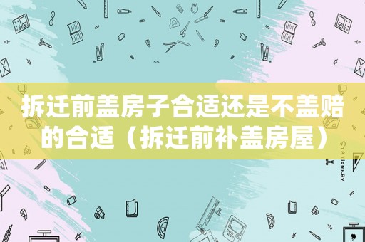 拆遷前蓋房子合適還是不蓋賠的合適（拆遷前補(bǔ)蓋房屋）