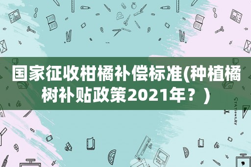 國(guó)家征收柑橘補(bǔ)償標(biāo)準(zhǔn)(種植橘樹補(bǔ)貼政策2021年？)