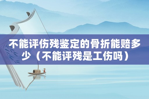 不能評(píng)傷殘鑒定的骨折能賠多少（不能評(píng)殘是工傷嗎）