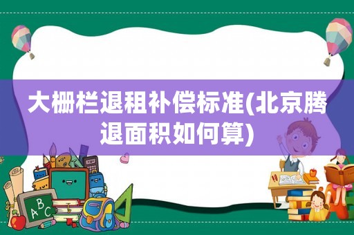 大柵欄退租補(bǔ)償標(biāo)準(zhǔn)(北京騰退面積如何算)