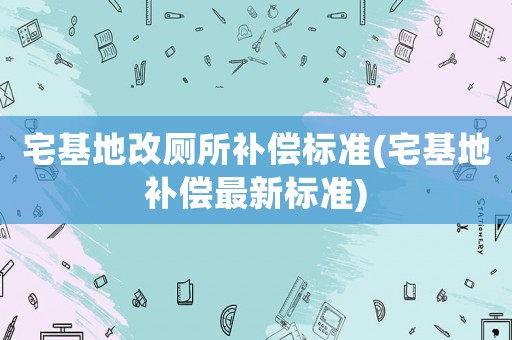 宅基地改廁所補(bǔ)償標(biāo)準(zhǔn)(宅基地補(bǔ)償最新標(biāo)準(zhǔn))