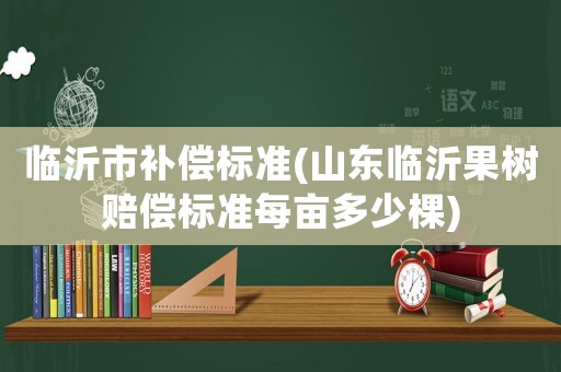 臨沂市補(bǔ)償標(biāo)準(zhǔn)(山東臨沂果樹賠償標(biāo)準(zhǔn)每畝多少棵)