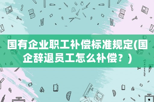 國(guó)有企業(yè)職工補(bǔ)償標(biāo)準(zhǔn)規(guī)定(國(guó)企辭退員工怎么補(bǔ)償？)
