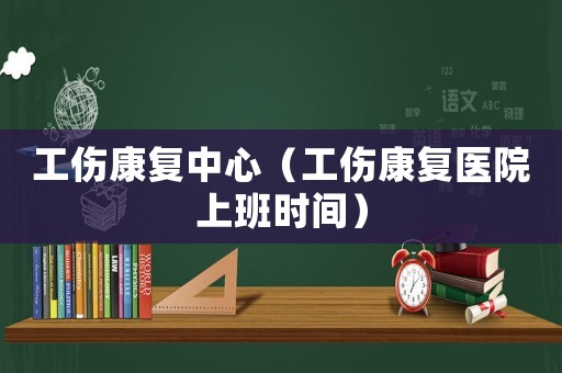 工傷康復(fù)中心（工傷康復(fù)醫(yī)院上班時(shí)間）