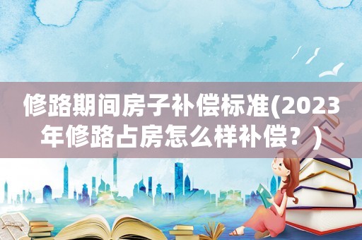 修路期間房子補(bǔ)償標(biāo)準(zhǔn)(2023年修路占房怎么樣補(bǔ)償？)