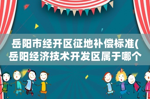 岳陽市經(jīng)開區(qū)征地補(bǔ)償標(biāo)準(zhǔn)(岳陽經(jīng)濟(jì)技術(shù)開發(fā)區(qū)屬于哪個(gè)縣區(qū))