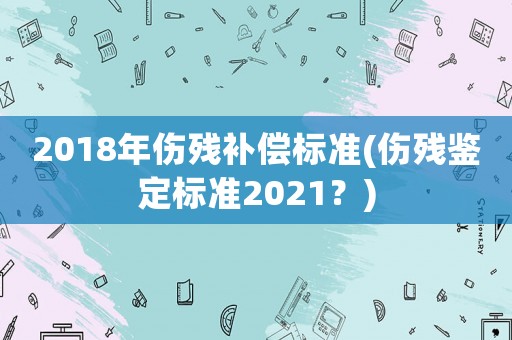 2018年傷殘補(bǔ)償標(biāo)準(zhǔn)(傷殘鑒定標(biāo)準(zhǔn)2021？)