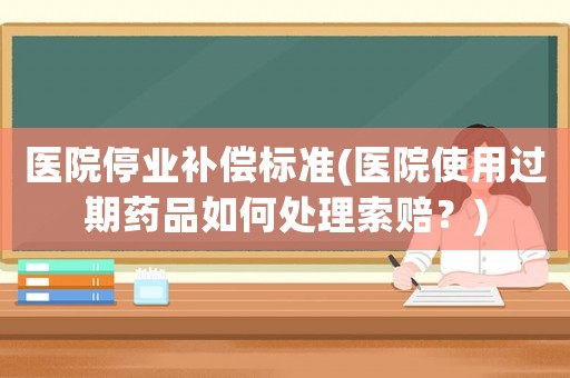 醫(yī)院停業(yè)補(bǔ)償標(biāo)準(zhǔn)(醫(yī)院使用過期藥品如何處理索賠？)