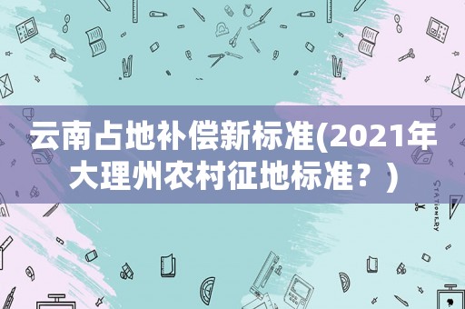 云南占地補(bǔ)償新標(biāo)準(zhǔn)(2021年大理州農(nóng)村征地標(biāo)準(zhǔn)？)