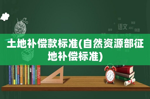 土地補(bǔ)償款標(biāo)準(zhǔn)(自然資源部征地補(bǔ)償標(biāo)準(zhǔn))