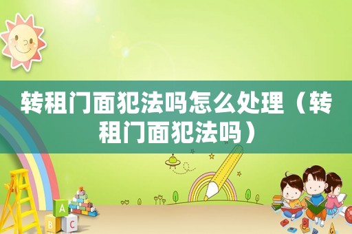 轉(zhuǎn)租門面犯法嗎怎么處理（轉(zhuǎn)租門面犯法嗎）