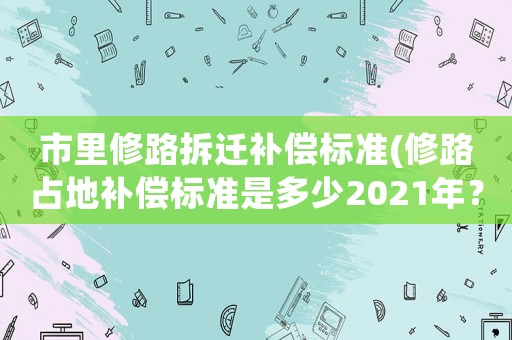 市里修路拆遷補償標(biāo)準(zhǔn)(修路占地補償標(biāo)準(zhǔn)是多少2021年？)