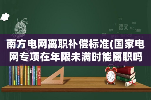 南方電網(wǎng)離職補(bǔ)償標(biāo)準(zhǔn)(國家電網(wǎng)專項在年限未滿時能離職嗎)