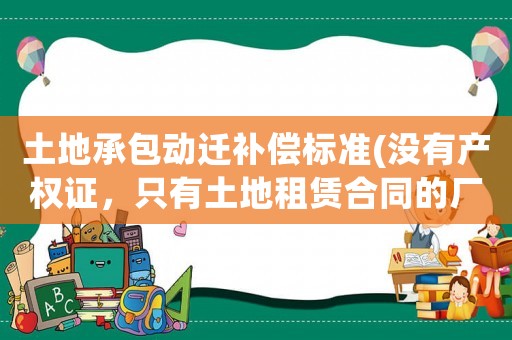 土地承包動遷補(bǔ)償標(biāo)準(zhǔn)(沒有產(chǎn)權(quán)證，只有土地租賃合同的廠房，拆遷怎么賠償？)