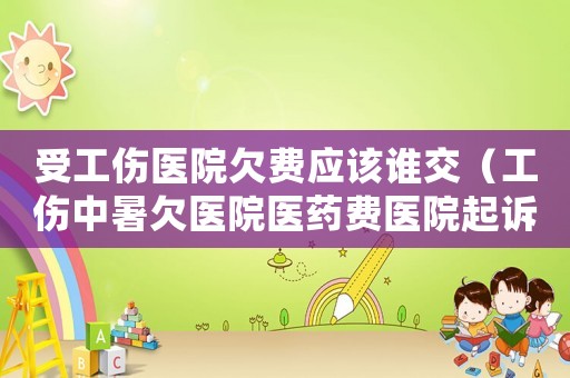受工傷醫(yī)院欠費(fèi)應(yīng)該誰交（工傷中暑欠醫(yī)院醫(yī)藥費(fèi)醫(yī)院起訴）
