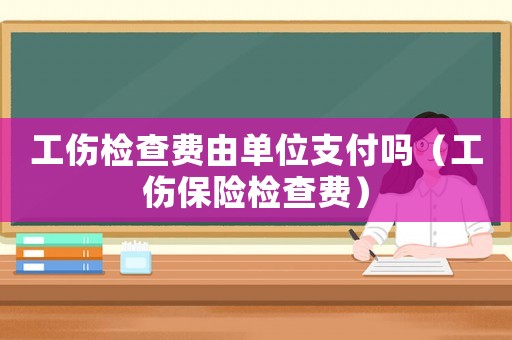 工傷檢查費由單位支付嗎（工傷保險檢查費）