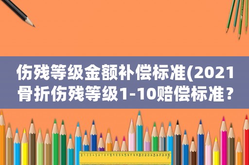 傷殘等級金額補償標準(2021骨折傷殘等級1-10賠償標準？)