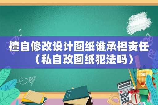 擅自修改設(shè)計(jì)圖紙誰(shuí)承擔(dān)責(zé)任（私自改圖紙犯法嗎）
