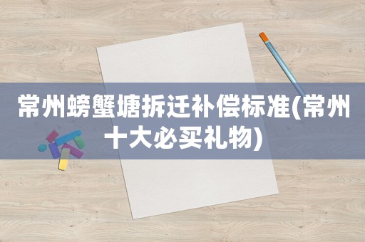 常州螃蟹塘拆遷補(bǔ)償標(biāo)準(zhǔn)(常州十大必買禮物)