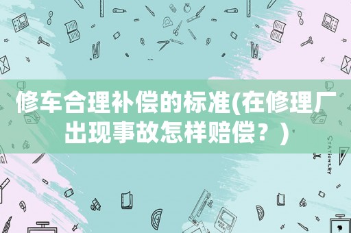 修車合理補(bǔ)償?shù)臉?biāo)準(zhǔn)(在修理廠出現(xiàn)事故怎樣賠償？)