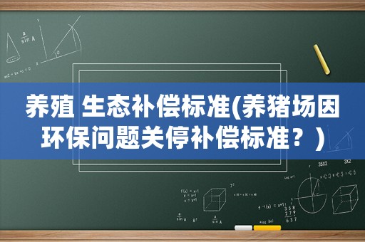 養(yǎng)殖 生態(tài)補(bǔ)償標(biāo)準(zhǔn)(養(yǎng)豬場(chǎng)因環(huán)保問(wèn)題關(guān)停補(bǔ)償標(biāo)準(zhǔn)？)