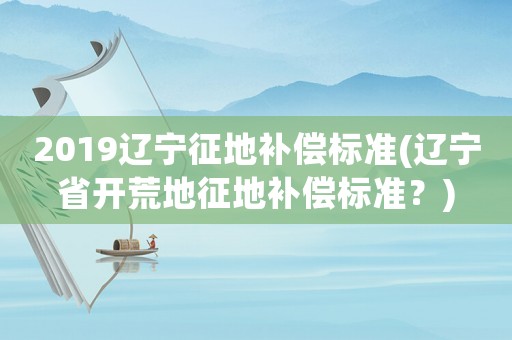 2019遼寧征地補償標(biāo)準(zhǔn)(遼寧省開荒地征地補償標(biāo)準(zhǔn)？)