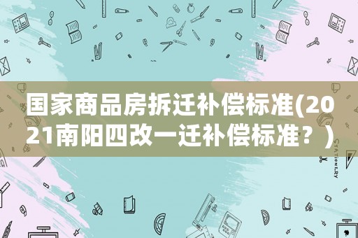 國家商品房拆遷補(bǔ)償標(biāo)準(zhǔn)(2021南陽四改一遷補(bǔ)償標(biāo)準(zhǔn)？)