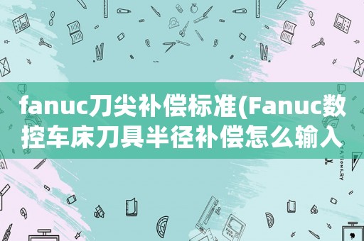 fanuc刀尖補償標(biāo)準(zhǔn)(Fanuc數(shù)控車床刀具半徑補償怎么輸入設(shè)置R值T值)