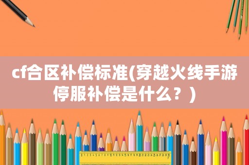 cf合區(qū)補(bǔ)償標(biāo)準(zhǔn)(穿越火線手游停服補(bǔ)償是什么？)
