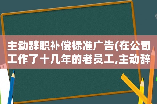 主動(dòng)辭職補(bǔ)償標(biāo)準(zhǔn)廣告(在公司工作了十幾年的老員工,主動(dòng)辭職有勞動(dòng)補(bǔ)償嗎？)