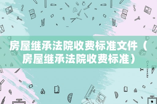 房屋繼承法院收費(fèi)標(biāo)準(zhǔn)文件（房屋繼承法院收費(fèi)標(biāo)準(zhǔn)）