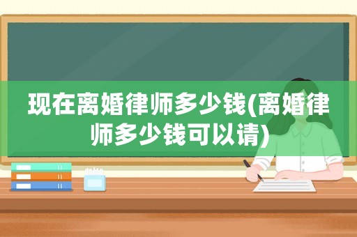 現(xiàn)在離婚律師多少錢(qián)(離婚律師多少錢(qián)可以請(qǐng))