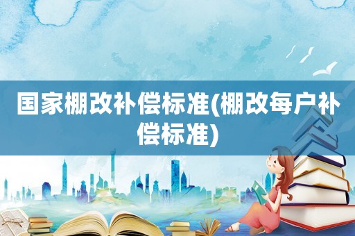 國家棚改補償標準(棚改每戶補償標準)