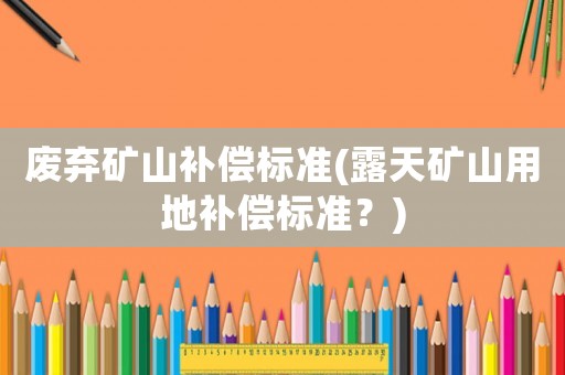 廢棄礦山補(bǔ)償標(biāo)準(zhǔn)(露天礦山用地補(bǔ)償標(biāo)準(zhǔn)？)